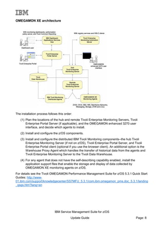 OMEGAMON XE architecture
The installation process follows this order:
(1) Plan the locations of the hub and remote Tivoli Enterprise Monitoring Servers, Tivoli
Enterprise Portal Server (if applicable), and the OMEGAMON enhanced 3270 user
interface, and decide which agents to install.
(2) Install and configure the z/OS components.
(3) Install and configure the distributed IBM Tivoli Monitoring components--the hub Tivoli
Enterprise Monitoring Server (if not on z/OS), Tivoli Enterprise Portal Server, and Tivoli
Enterprise Portal client (optional if you use the browser client). An additional option is the
Warehouse Proxy Agent which handles the transfer of historical data from the agents and
Tivoli Enterprise Monitoring Server to the Tivoli Data Warehouse.
(4) For any agent that does not have the self-describing capability enabled, install the
application support files that enable the storage and display of data collected by
OMEGAMON XE monitoring agents on z/OS.
For details see the Tivoli OMEGAMON Performance Management Suite for z/OS 5.3.1 Quick Start
Guides: http://www-
01.ibm.com/support/knowledgecenter/SS7MFU_5.3.1/com.ibm.omegamon_pms.doc_5.3.1/landing
_qsgs.htm?lang=en
IBM Service Management Suite for z/OS
Update Guide Page: 8
 