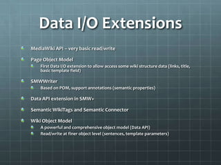 Data I/O ExtensionsMediaWiki API – very basic read/writePage Object ModelFirst Data I/O extension to allow access some wiki structure data (links, title, basic template field)SMWWriterBased on POM, support annotations (semantic properties)Data API extension in SMW+Semantic WikiTags and Semantic ConnectorWiki Object ModelA powerful and comprehensive object model (Data API)Read/write at finer object level (sentences, template parameters)
