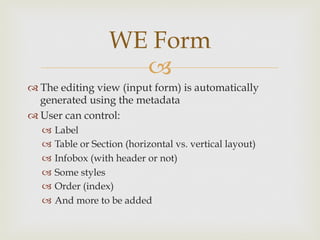 WE Form
                     –
™ The editing view (input form) is automatically
   generated using the metadata
™ User can control:
   –  Label
   –  Table or Section (horizontal vs. vertical layout)
   –  Infobox (with header or not)
   –  Some styles
   –  Order (index)
   –  And more to be added
 