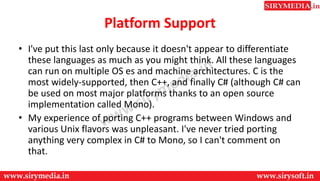Platform Support
• I've put this last only because it doesn't appear to differentiate
these languages as much as you might think. All these languages
can run on multiple OS es and machine architectures. C is the
most widely-supported, then C++, and finally C# (although C# can
be used on most major platforms thanks to an open source
implementation called Mono).
• My experience of porting C++ programs between Windows and
various Unix flavors was unpleasant. I've never tried porting
anything very complex in C# to Mono, so I can't comment on
that.
 