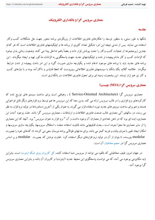 ‫قرباني‬ ‫حميد‬ : ‫كننده‬ ‫تهيه‬‫گرا‬ ‫سرويس‬ ‫معماري‬‫و‬‫الكترونيك‬ ‫بانكداري‬https://ir.linkedin.com/in/ghorbanihamid
‫معماري‬‫سرويس‬‫گرا‬‫و‬‫بانكداري‬‫الكترونيك‬
‫مﻘدمﻪ‬
‫ﺑﺎﻧ‬‫كهﺎ‬‫ﺑﻪ‬‫طور‬،‫سنتي‬‫ﺑﻪ‬‫منظور‬‫ﺗوسﻌﻪ‬‫را‬‫هكﺎرهﺎي‬‫فنﺎوري‬‫اطﻼعﺎت‬‫از‬‫رويكردي‬‫ﺑرﻧﺎمﻪ‬‫محور‬‫ﺟهﺖ‬‫ﺣﻞ‬‫مشكﻼت‬‫كس‬‫ﺐ‬‫وكﺎر‬
‫استفﺎده‬‫مي‬‫ﻧمﺎيند‬.‫ﭘﺲ‬‫از‬‫مدﺗي‬‫ﻧتيجﻪ‬‫اين‬،‫امر‬‫ﺗشكيﻞ‬‫ﺗﻌداد‬‫كثيري‬‫از‬‫ﺑرﻧﺎمﻪ‬‫هﺎ‬‫و‬‫اﭘليكيش‬‫ن‬‫هﺎي‬‫فنﺎوري‬‫اطﻼعﺎ‬‫ت‬‫اسﺖ‬‫كﻪ‬‫هر‬‫كدام‬
‫چندين‬‫زيرمجموعﻪ‬‫از‬‫كس‬ ‫عمليﺎت‬‫ﺐ‬‫وكﺎر‬‫را‬‫ﺗحﺖ‬‫ﭘوﺷﺶ‬‫قرار‬‫داده‬‫و‬ً‫ﺎ‬‫ﺑﻌﻀ‬‫ﺑﺎهﻢ‬‫ﺗداخﻞ‬‫ﭘيدا‬‫مي‬‫كنند‬.‫وضﻌيﺖ‬‫زمﺎﻧي‬‫ﺑدﺗر‬‫ميشود‬
‫كﻪ‬‫الزامﺎت‬‫كسﺐ‬‫و‬‫كﺎر‬‫مدام‬‫ﭘيچيده‬‫ﺗر‬‫ﺷده‬‫و‬‫اﭘليكيشنهﺎي‬‫ﺟديد‬‫ﺟهﺖ‬‫ﭘﺎسخگويي‬‫ﺑﻪ‬‫الزامﺎت‬‫مذكور‬‫ﺗهيﻪ‬‫و‬‫ايجﺎد‬‫ميگردﻧد‬.‫اين‬
‫ﺑرﻧﺎم‬‫ﻪ‬‫هﺎي‬‫ﺟديد‬‫ﺑﺎيد‬‫ﺑﺎ‬‫ﺑرﻧﺎمﻪ‬‫هﺎي‬‫موﺟود‬‫ادغﺎم‬‫ﺷده‬‫و‬‫يكپﺎرچﻪ‬‫سﺎزي‬‫صورت‬‫گيرد‬‫و‬‫اين‬‫امر‬‫ﺑﺎعﺚ‬‫ﭘيچيده‬‫ﺗر‬‫ﺷدن‬‫ﺷرايط‬
‫م‬.‫يگردد‬‫خﻼصﻪ‬‫كﻼم‬،‫يك‬‫ﺑﺎﻧك‬‫ﺑﺎ‬‫سيستمهﺎي‬‫فنﺎوري‬‫اطﻼعﺎﺗي‬‫روﺑروسﺖ‬‫كﻪ‬‫اﻧﻌطﺎ‬‫فنﺎﭘذير‬‫و‬‫ﻧﺎكﺎرآمد‬‫ﺑوده‬‫و‬‫ﺑﺎ‬‫ﻧيﺎزهﺎي‬‫كسﺐ‬
‫و‬‫كﺎر‬‫ﻧيز‬‫هﻢ‬‫ﺗراز‬‫ﻧيستند‬.‫اين‬،‫وضﻌيﺖ‬‫زمي‬‫ن‬‫ﻪ‬‫اي‬‫ﺑراي‬‫ﺗحول‬‫فنﺎوري‬‫اطﻼعﺎت‬‫در‬‫ﺑﺎﻧكداري‬‫اسﺖ‬.
‫معماري‬‫سرويس‬‫گرا‬)SOA(‫چيست؟‬
‫مﻌمﺎري‬‫سرويﺲ‬‫گرا‬( Service-Oriented Architecture)،‫رهيﺎفتي‬‫اسﺖ‬‫ﺑراي‬‫سﺎخﺖ‬‫سيستﻢ‬‫هﺎي‬‫ﺗوزيع‬‫ﺷده‬‫كﻪ‬
‫كﺎركردهﺎي‬‫ﻧرم‬‫افزاري‬‫را‬‫در‬‫قﺎلﺐ‬‫سرويﺲ‬‫ارائﻪ‬‫مي‬.‫كند‬‫ﺑدين‬‫مﻌنﺎ‬‫كﻪ‬‫اين‬‫سرويﺲ‬‫هﺎ‬‫هﻢ‬‫ﺗوسط‬‫ﻧرم‬‫افزارهﺎي‬‫ديگر‬‫قﺎﺑﻞ‬‫فراخواﻧي‬
‫هستند‬‫و‬‫هﻢ‬‫ﺑراي‬‫سﺎخﺖ‬‫سروي‬‫هﺎي‬‫ﺟديد‬‫مورد‬‫استفﺎده‬‫قرار‬‫مي‬.‫گيرﻧد‬‫ﺑﻪ‬‫عنوان‬‫يكي‬‫از‬‫آخرين‬‫دست‬‫ﺎ‬‫وردهﺎ‬‫در‬‫ﺗوليد‬‫ﻧرم‬،‫افزار‬‫ﺑﻪ‬‫ﻧظر‬
‫مي‬‫رسد‬،‫در‬‫سﺎلهﺎي‬‫آﺗي‬‫مﻌمﺎري‬‫غﺎلﺐ‬‫صنﻌﺖ‬‫فنﺎوري‬‫اطﻼعﺎت‬‫و‬‫ارﺗبﺎطﺎت‬،‫مﻌمﺎري‬‫سرويﺲ‬‫گرا‬.‫ﺑﺎﺷد‬‫علﺖ‬‫ﺑوﺟود‬‫آمدن‬‫اين‬
،‫مﻌمﺎري‬‫ايده‬‫اي‬‫ﺑود‬‫كﻪ‬‫در‬‫ذهن‬‫ﺗﻌدادي‬‫از‬‫مﻌمﺎران‬‫آن‬‫وﺟود‬‫داﺷﺖ‬‫و‬‫آن‬"‫ﻧرم‬‫افزار‬‫ﺑﻪ‬‫عنوان‬‫سرويﺲ‬"‫ﺑود‬.‫آﻧچﻪ‬‫كﻪ‬‫اين‬‫مﻌمﺎري‬
‫را‬‫از‬‫سﺎير‬‫مﻌمﺎري‬‫هﺎ‬‫مجزا‬‫ﻧموده‬‫اسﺖ‬،‫ﺑحﺚ‬‫قﺎﺑليتهﺎيي‬‫مﺎﻧند‬‫قﺎﺑليﺖ‬‫استفﺎده‬‫مجدد‬،‫استقﻼل‬،‫سرويسهﺎ‬‫يكپﺎرچﻪ‬‫سﺎزي‬‫سرويسهﺎ‬‫و‬
‫ا‬‫مكﺎن‬‫ايجﺎد‬‫ﺗغيير‬‫ﺑﺎ‬‫صرف‬‫وقﺖ‬‫و‬‫هزينﻪ‬‫كمتر‬‫مي‬.‫ﺑﺎﺷد‬‫ﺑراي‬‫مدﺗهﺎي‬‫طوﻻﻧي‬‫ﺑرﻧﺎمﻪ‬‫ﻧويسﺎن‬‫سﻌي‬‫مي‬‫كردﻧد‬،‫ﺗﺎ‬‫كدهﺎي‬‫خود‬‫را‬‫ﺑصورت‬
modular،‫ﺑنويسند‬‫ﺗﺎ‬‫ﺑتوان‬‫از‬‫آن‬‫در‬‫ﺗوليد‬‫ﻧرم‬‫افزارهﺎي‬‫ديگر‬‫استفﺎده‬‫كرد‬.‫ﺗفﺎوت‬‫ﻧوﺷتن‬‫كد‬‫ﺑصورت‬modular‫و‬‫ﺑر‬‫اسﺎس‬
‫مﻌمﺎري‬‫سرويﺲ‬‫گرا‬‫در‬‫ﺣجﻢ‬‫مخﺎطبﺎن‬‫آن‬‫اسﺖ‬.
‫در‬‫ﺟهﺎن‬‫امروز‬‫طيف‬‫مخﺎطبﺎﻧي‬‫كﻪ‬‫ﺑﺎلقوه‬‫مي‬‫ﺗواﻧند‬‫از‬‫سرويﺲ‬‫ﺷمﺎ‬‫استفﺎده‬،‫كنند‬‫كﻞ‬‫كﺎرﺑران‬‫روي‬‫ﺷبكﻪ‬‫اينترﻧﺖ‬.‫اسﺖ‬‫ﺑنﺎﺑراين‬
‫ﺑﺎيد‬‫مكﺎﻧيزمي‬‫ﺑوﺟود‬‫مي‬،‫آمد‬‫كﻪ‬‫مي‬‫ﺗواﻧسﺖ‬‫ﭘﺎسخگوي‬‫اين‬‫محيط‬‫ﺟديد‬(‫)اينترﻧﺖ‬‫و‬‫كﺎرﺑران‬‫آن‬‫ﺑﺎﺷد‬‫و‬‫ﺑنﺎﺑراين‬‫مﻌمﺎري‬‫سرويﺲ‬
‫گرا‬‫ﺑوﺟو‬‫د‬‫آمد‬.
 