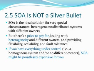 2.5 SOA Is NOT a Silver Bullet
 SOA is the ideal solution for very special
  circumstances: heterogeneous distributed systems
  with different owners.
 But there's a price to pay for dealing with
  heterogeneity and different owners, and providing
  flexibility, scalability, and fault tolerance.
 If you have everything under control (i.e., a
  homogenous system and/or no different owners), SOA
  might be pointlessly expensive for you.
 