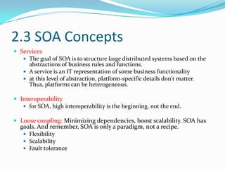 2.3 SOA Concepts
 Services
    The goal of SOA is to structure large distributed systems based on the
     abstractions of business rules and functions.
    A service is an IT representation of some business functionality
    at this level of abstraction, platform-specific details don't matter.
     Thus, platforms can be heterogeneous.

 Interoperability
    for SOA, high interoperability is the beginning, not the end.

 Loose coupling: Minimizing dependencies, boost scalability. SOA has
  goals. And remember, SOA is only a paradigm, not a recipe.
    Flexibility
    Scalability
    Fault tolerance
 