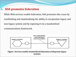 8. SOA promotes federation
While Web services enable federation, SOA promotes this cause by
establishing and standardizing the ability to encapsulate legacy and
non-legacy system and by exposing it via a standardized
communications framework.
Figure : Services enable standardized federation of disparate legacy
systems
 
