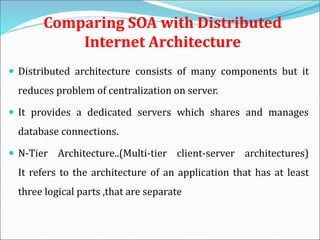 Comparing SOA with Distributed
Internet Architecture
 Distributed architecture consists of many components but it
reduces problem of centralization on server.
 It provides a dedicated servers which shares and manages
database connections.
 N-Tier Architecture..(Multi-tier client-server architectures)
It refers to the architecture of an application that has at least
three logical parts ,that are separate
 