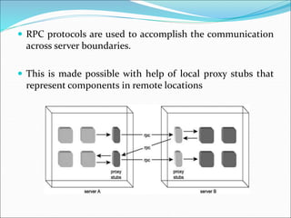  RPC protocols are used to accomplish the communication
across server boundaries.
 This is made possible with help of local proxy stubs that
represent components in remote locations
 