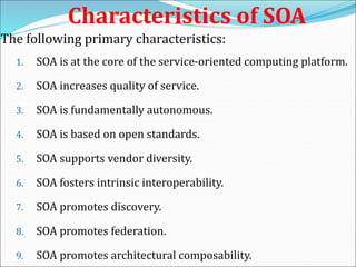 Characteristics of SOA
The following primary characteristics:
1. SOA is at the core of the service-oriented computing platform.
2. SOA increases quality of service.
3. SOA is fundamentally autonomous.
4. SOA is based on open standards.
5. SOA supports vendor diversity.
6. SOA fosters intrinsic interoperability.
7. SOA promotes discovery.
8. SOA promotes federation.
9. SOA promotes architectural composability.
 