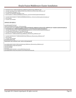 Oracle Fusion Middleware Cluster Installation
<< read domain from "/u04/oracle/admin/qa_SOADomain_BF/aserver/qa_SOADomain_BF"
>> succeed: read domain from "/u04/oracle/admin/qa_SOADomain_BF/aserver/qa_SOADomain_BF"
<< set config option Managed to "true"
>> succeed: set config option Managed to "true"
<< write template to "/u04/oracle/Middleware/wlserver_10.3/common/bin/soadomaintemplate.jar"
....................................................................................................
>> succeed: write template to "/u04/oracle/Middleware/wlserver_10.3/common/bin/soadomaintemplate.jar"
<< close template
>> succeed: close template


UNPACK ON NODE 2
aoracle@soadev02 bin]$ pwd
/u04/oracle/Middleware/wlserver_10.3/common/bin
[aoracle@soadev01 bin]$ ./unpack.sh -domain=/u04/oracle/admin/qa_SOADomain_BF/aserver/qa_SOADomain_BF -template=soadomaintemplate.jar
<< read template from "/u04/oracle/Middleware/wlserver_10.3/common/bin/soadomaintemplate.jar"
>> succeed: read template from "/u04/oracle/Middleware/wlserver_10.3/common/bin/soadomaintemplate.jar"
<< set config option DomainName to "qa_SOADomain_BF"
>> succeed: set config option DomainName to "qa_SOADomain_BF"
<< write Domain to "/u04/oracle/admin/qa_SOADomain_BF/aserver/qa_SOADomain_BF"
...............................................................................................
>> succeed: write Domain to "/u04/oracle/admin/qa_SOADomain_BF/aserver/qa_SOADomain_BF"
<< close template
>> succeed: close template
[aoracle@soadev01 bin]$
Automate start without user name and password

[aoracle@soadev01 bin]$cd /u04/oracle/admin/qa_SOADomain_BF/aserver/qa_SOADomain_BF
[aoracle@soadev01 bin]$vi boot.poperties
username=weblogic
passsword=******
[aoracle@soadev01 bin]mkdir -p servers/AdminServer/security
[aoracle@soadev01 bin]cp boot.properties servers/AdminServer/security




Copyright 2013, Rakesh Gujjarlapudi. All rights reserved.                                                                               Page 32
 