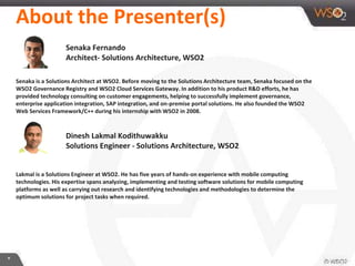 About the Presenter(s)
Senaka Fernando
Architect- Solutions Architecture, WSO2
Senaka is a Solutions Architect at WSO2. Before moving to the Solutions Architecture team, Senaka focused on the
WSO2 Governance Registry and WSO2 Cloud Services Gateway. In addition to his product R&D efforts, he has
provided technology consulting on customer engagements, helping to successfully implement governance,
enterprise application integration, SAP integration, and on-premise portal solutions. He also founded the WSO2
Web Services Framework/C++ during his internship with WSO2 in 2008.
Dinesh Lakmal Kodithuwakku
Solutions Engineer - Solutions Architecture, WSO2
Lakmal is a Solutions Engineer at WSO2. He has five years of hands-on experience with mobile computing
technologies. His expertise spans analyzing, implementing and testing software solutions for mobile computing
platforms as well as carrying out research and identifying technologies and methodologies to determine the
optimum solutions for project tasks when required.
*
 