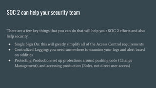 SOC 2 can help your security team
There are a few key things that you can do that will help your SOC 2 eﬀorts and also
help security.
● Single Sign On: this will greatly simplify all of the Access Control requirements
● Centralized Logging: you need somewhere to examine your logs and alert based
on oddities.
● Protecting Production: set up protections around pushing code (Change
Management), and accessing production (Roles, not direct user access)
 