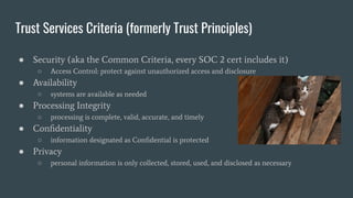 Trust Services Criteria (formerly Trust Principles)
● Security (aka the Common Criteria, every SOC 2 cert includes it)
○ Access Control: protect against unauthorized access and disclosure
● Availability
○ systems are available as needed
● Processing Integrity
○ processing is complete, valid, accurate, and timely
● Conﬁdentiality
○ information designated as Conﬁdential is protected
● Privacy
○ personal information is only collected, stored, used, and disclosed as necessary
 