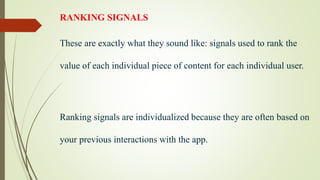 RANKING SIGNALS
These are exactly what they sound like: signals used to rank the
value of each individual piece of content for each individual user.
Ranking signals are individualized because they are often based on
your previous interactions with the app.
 