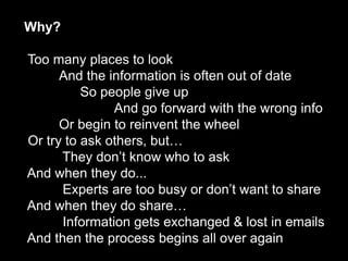 Why?
    The Collaborative Enterprise

      Too many places to look
            And the information is often out of date
                So people give up
                     And go forward with the wrong info
            Or begin to reinvent the wheel
      Or try to ask others, but…
            They don’t know who to ask
      And when they do...
            Experts are too busy or don’t want to share
      And when they do share…
            Information gets exchanged & lost in emails
      And then the process begins all over again
Ben Willis: @BenWillisSF on Twitter
 