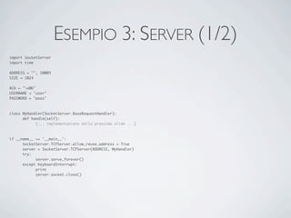 ESEMPIO 3: SERVER (1/2)
import SocketServer
import time

ADDRESS = "", 10003
SIZE = 1024

ACK = "x06"
USERNAME = "user"
PASSWORD = "pass"



class MyHandler(SocketServer.BaseRequestHandler):
	     def handle(self):
	     	     [... implementazione nella prossima slide ...]



if __name__ == '__main__':
	     SocketServer.TCPServer.allow_reuse_address = True
	     server = SocketServer.TCPServer(ADDRESS, MyHandler)
	     try:
	     	     server.serve_forever()
	     except KeyboardInterrupt:
	     	     print
	     	     server.socket.close()
 