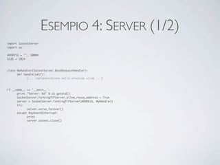 ESEMPIO 4: SERVER (1/2)
import SocketServer
import os

ADDRESS = "", 10004
SIZE = 1024



class MyHandler(SocketServer.BaseRequestHandler):
	     def handle(self):
	     	     [... implementazione nella prossima slide ...]



if __name__ == '__main__':
	     print "Server: %d" % os.getpid()
	     SocketServer.ForkingTCPServer.allow_reuse_address = True
	     server = SocketServer.ForkingTCPServer(ADDRESS, MyHandler)
	     try:
	     	     server.serve_forever()
	     except KeyboardInterrupt:
	     	     print
	     	     server.socket.close()
 