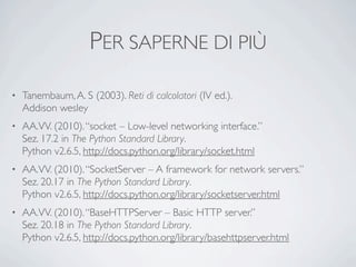 PER SAPERNE DI PIÙ
•   Tanembaum, A. S (2003). Reti di calcolatori (IV ed.).
    Addison wesley
•   AA.VV. (2010). “socket – Low-level networking interface.”
    Sez. 17.2 in The Python Standard Library.
    Python v2.6.5, http://docs.python.org/library/socket.html
•   AA.VV. (2010). “SocketServer – A framework for network servers.”
    Sez. 20.17 in The Python Standard Library.
    Python v2.6.5, http://docs.python.org/library/socketserver.html
•   AA.VV. (2010). “BaseHTTPServer – Basic HTTP server.”
    Sez. 20.18 in The Python Standard Library.
    Python v2.6.5, http://docs.python.org/library/basehttpserver.html
 