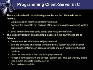 Programming Client-Server in C
• The steps involved in establishing a socket on the client side are as
follows:
– Create a socket with the socket() system call
– Connect the socket to the address of the server using the connect() system
call
– Send and receive data using send() and recv() system calls.
• The steps involved in establishing a socket on the server side are as
follows:
– Create a socket with the socket() system call
– Bind the socket to an address using the bind() system call. For a server
socket on the Internet, an address consists of a port number on the host
machine.
– Listen for connections with the listen() system call
– Accept a connection with the accept() system call. This call typically blocks
until a client connects with the server.
– Send and receive data
 