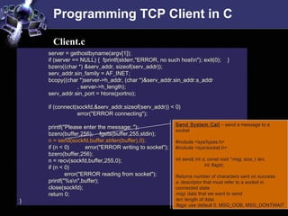 Programming TCP Client in C
server = gethostbyname(argv[1]);
if (server == NULL) { fprintf(stderr,"ERROR, no such hostn"); exit(0); }
bzero((char *) &serv_addr, sizeof(serv_addr));
serv_addr.sin_family = AF_INET;
bcopy((char *)server->h_addr, (char *)&serv_addr.sin_addr.s_addr
, server->h_length);
serv_addr.sin_port = htons(portno);
if (connect(sockfd,&serv_addr,sizeof(serv_addr)) < 0)
error("ERROR connecting");
printf("Please enter the message: ");
bzero(buffer,256); fgets(buffer,255,stdin);
n = send(sockfd,buffer,strlen(buffer),0);
if (n < 0) error("ERROR writing to socket");
bzero(buffer,256);
n = recv(sockfd,buffer,255,0);
if (n < 0)
error("ERROR reading from socket");
printf("%sn",buffer);
close(sockfd);
return 0;
}
Client.c
Send System Call – send a message to a
socket
#include <sys/types.h>
#include <sys/socket.h>
int send( int s, const void *msg, size_t len,
int flags);
Returns number of characters sent on success
s: descriptor that must refer to a socket in
connected state
msg: data that we want to send
len: length of data
flags: use default 0. MSG_OOB, MSG_DONTWAIT
 