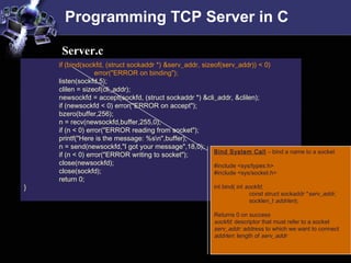 Programming TCP Server in C
if (bind(sockfd, (struct sockaddr *) &serv_addr, sizeof(serv_addr)) < 0)
error("ERROR on binding");
listen(sockfd,5);
clilen = sizeof(cli_addr);
newsockfd = accept(sockfd, (struct sockaddr *) &cli_addr, &clilen);
if (newsockfd < 0) error("ERROR on accept");
bzero(buffer,256);
n = recv(newsockfd,buffer,255,0);
if (n < 0) error("ERROR reading from socket");
printf("Here is the message: %sn",buffer);
n = send(newsockfd,"I got your message",18,0);
if (n < 0) error("ERROR writing to socket");
close(newsockfd);
close(sockfd);
return 0;
}
Server.c
Bind System Call – bind a name to a socket
#include <sys/types.h>
#include <sys/socket.h>
int bind( int sockfd,
const struct sockaddr *serv_addr,
socklen_t addrlen);
Returns 0 on success
sockfd: descriptor that must refer to a socket
serv_addr: address to which we want to connect
addrlen: length of serv_addr
 