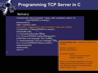 Programming TCP Server in C
if (bind(sockfd, (struct sockaddr *) &serv_addr, sizeof(serv_addr)) < 0)
error("ERROR on binding");
listen(sockfd,5);
clilen = sizeof(cli_addr);
newsockfd = accept(sockfd, (struct sockaddr *) &cli_addr, &clilen);
if (newsockfd < 0) error("ERROR on accept");
bzero(buffer,256);
n = recv(newsockfd,buffer,255,0);
if (n < 0) error("ERROR reading from socket");
printf("Here is the message: %sn",buffer);
n = send(newsockfd,"I got your message",18,0);
if (n < 0) error("ERROR writing to socket");
close(newsockfd);
close(sockfd);
return 0;
}
Server.c
Accept System Call – accepts a connection on
a socket
#include <sys/types.h>
#include <sys/socket.h>
int accept( int sockfd,
const struct sockaddr *addr,
socklen_t addrlen);
Returns a non-negative descriptor on success
sockfd: descriptor that must refer to a socket
addr: filled with address of connecting entity
addrlen: length of addr
 