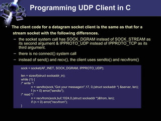 Programming UDP Client in C
• The client code for a datagram socket client is the same as that for a
stream socket with the following differences.
– the socket system call has SOCK_DGRAM instead of SOCK_STREAM as
its second argument & IPPROTO_UDP instead of IPPROTO_TCP as its
third argument.
– there is no connect() system call
– instead of send() and recv(), the client uses sendto() and recvfrom()
sock = socket(AF_INET, SOCK_DGRAM, IPPROTO_UDP);
len = sizeof(struct sockaddr_in);
while (1) {
/* write */
n = sendto(sock,“Got your messagen",17, 0,(struct sockaddr *) &server, len);
f (n < 0) error("sendto");
/* read */
n = recvfrom(sock,buf,1024,0,(struct sockaddr *)&from, len);
if (n < 0) error("recvfrom");
}
 