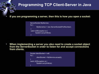 Programming TCP Client-Server in Java
• If you are programming a server, then this is how you open a socket:
• When implementing a server you also need to create a socket object
from the ServerSocket in order to listen for and accept connections
from clients.
ServerSocket MyService;
try {
MyServerice = new ServerSocket(PortNumber);
}
catch (IOException e) {
System.out.println(e);
}
Socket clientSocket = null;
try {
clientSocket = MyService.accept();
}
catch (IOException e) {
System.out.println(e);
}
 