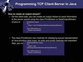 Programming TCP Client-Server in Java
• How to create an output stream?
– On the client side, you can create an output stream to send information
to the server socket using the class PrintStream or DataOutputStream
of java.io:
– The class PrintStream has methods for displaying textual representation
of Java primitive data types. Its write and println methods are important.
Also, you may want to use the DataOutputStream:
PrintStream output;
try {
output = new PrintStream(MyClient.getOutputStream());
}
catch (IOException e) {
System.out.println(e);
}
DataOutputStream output;
try {
output = new
DataOutputStream(MyClient.getOutputStream());
}
catch (IOException e) {
System.out.println(e);
}
 