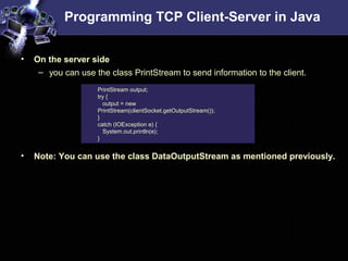 Programming TCP Client-Server in Java
• On the server side
– you can use the class PrintStream to send information to the client.
• Note: You can use the class DataOutputStream as mentioned previously.
PrintStream output;
try {
output = new
PrintStream(clientSocket.getOutputStream());
}
catch (IOException e) {
System.out.println(e);
}
 