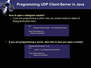 Programming UDP Client-Server in Java
• How to open a datagram socket?
– If you are programming a client, then you would create an object of
DatagramSocket class
• If you are programming a server, then this is how you open a socket:
try {
DatagramSocket socket = new DatagramSocket();
}
catch (IOException e) {
System.out.println(e);
}
DatagramSocket socket = null;
try {
socket = new DatagramSocket(4445);
}
catch (IOException e) {
System.out.println(e);
}
 
