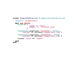 class PeopleController < ApplicationController
  require "juggernaut"
  def say_hello
   @user = {
               :name => “You”,
               :email => “lol@lol.com”
             }
        
     Juggernaut.publish( "RubyDay", @user ,
         :except => params[:juggernaut_id] )
     Juggernaut.publish( "RubyMine", @user ,
         :except => params[:juggernaut_id] )
    render :text => "SENT!"
    
  end
end
 