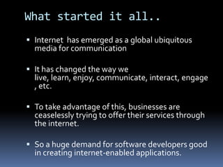 What started it all..Internet  has emerged as a global ubiquitous media for communicationIt has changed the way we live, learn, enjoy, communicate, interact, engage, etc.To take advantage of this, businesses are ceaselessly trying to offer their services through the internet.So a huge demand for software developers good in creating internet-enabled applications.