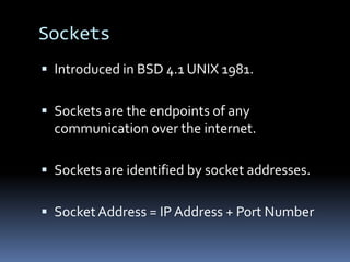 SocketsIntroduced in BSD 4.1 UNIX 1981.Sockets are the endpoints of any communication over the internet.Sockets are identified by socket addresses.Socket Address = IP Address + Port Number