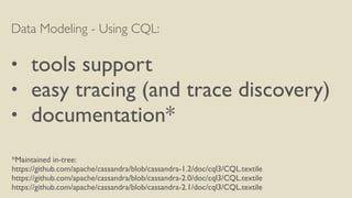 Data Modeling - Using CQL:
• tools support
• easy tracing (and trace discovery)
• documentation*
*Maintained in-tree:
https://github.com/apache/cassandra/blob/cassandra-1.2/doc/cql3/CQL.textile
https://github.com/apache/cassandra/blob/cassandra-2.0/doc/cql3/CQL.textile
https://github.com/apache/cassandra/blob/cassandra-2.1/doc/cql3/CQL.textile
 