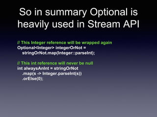 So in summary Optional is 
heavily used in Stream API 
// This Integer reference will be wrapped again 
Optional<Integer> integerOrNot = 
stringOrNot.map(Integer::parseInt); 
// This int reference will never be null 
int alwaysAnInt = stringOrNot 
.map(s -> Integer.parseInt(s)) 
.orElse(0); 
 