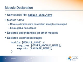 Module Declaration
• New special file: module-info.java
• Module name
– Reverse domain name convention strongly encouraged
– Single global namespace
• Declares dependencies on other modules
• Declares exported packages
module [MODULE_NAME] {
requires [OTHER_MODULE_NAME];
exports [PACKAGE_NAME];
}
10/20/201716
 