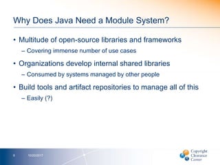 Why Does Java Need a Module System?
• Multitude of open-source libraries and frameworks
– Covering immense number of use cases
• Organizations develop internal shared libraries
– Consumed by systems managed by other people
• Build tools and artifact repositories to manage all of this
– Easily (?)
10/20/20176
 