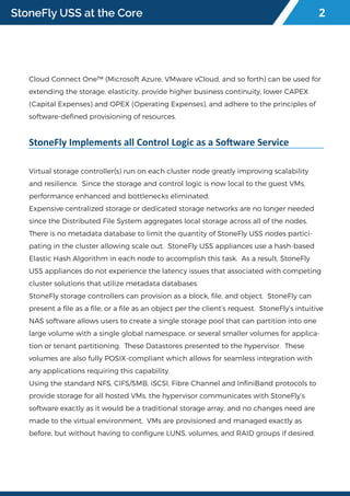StoneFly USS at the Core
Cloud Connect One™ (Microsoft Azure, VMware vCloud, and so forth) can be used for
extending the storage, elasticity, provide higher business continuity, lower CAPEX
(Capital Expenses) and OPEX (Operating Expenses), and adhere to the principles of
software-defined provisioning of resources.
StoneFly Implements all Control Logic as a Software Service
Virtual storage controller(s) run on each cluster node greatly improving scalability
and resilience. Since the storage and control logic is now local to the guest VMs,
performance enhanced and bottlenecks eliminated.
Expensive centralized storage or dedicated storage networks are no longer needed
since the Distributed File System aggregates local storage across all of the nodes.
There is no metadata database to limit the quantity of StoneFly USS nodes partici-
pating in the cluster allowing scale out. StoneFly USS appliances use a hash-based
Elastic Hash Algorithm in each node to accomplish this task. As a result, StoneFly
USS appliances do not experience the latency issues that associated with competing
cluster solutions that utilize metadata databases.
StoneFly storage controllers can provision as a block, file, and object. StoneFly can
present a file as a file, or a file as an object per the client’s request. StoneFly’s intuitive
NAS software allows users to create a single storage pool that can partition into one
large volume with a single global namespace, or several smaller volumes for applica-
tion or tenant partitioning. These Datastores presented to the hypervisor. These
volumes are also fully POSIX-compliant which allows for seamless integration with
any applications requiring this capability.
Using the standard NFS, CIFS/SMB, iSCSI, Fibre Channel and InfiniBand protocols to
provide storage for all hosted VMs, the hypervisor communicates with StoneFly’s
software exactly as it would be a traditional storage array, and no changes need are
made to the virtual environment. VMs are provisioned and managed exactly as
before, but without having to configure LUNS, volumes, and RAID groups if desired.
2
 
