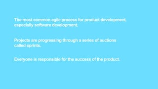 The most common agile process for product development,
especially software development.
Projects are progressing through a series of auctions
called sprints.
Everyone is responsible for the success of the product.
 