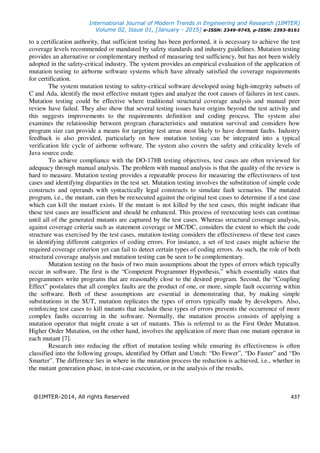 International Journal of Modern Trends in Engineering and Research (IJMTER)
Volume 02, Issue 01, [January - 2015] e-ISSN: 2349-9745, p-ISSN: 2393-8161
@IJMTER-2014, All rights Reserved 437
to a certification authority, that sufficient testing has been performed, it is necessary to achieve the test
coverage levels recommended or mandated by safety standards and industry guidelines. Mutation testing
provides an alternative or complementary method of measuring test sufficiency, but has not been widely
adopted in the safety-critical industry. The system provides an empirical evaluation of the application of
mutation testing to airborne software systems which have already satisfied the coverage requirements
for certification.
The system mutation testing to safety-critical software developed using high-integrity subsets of
C and Ada, identify the most effective mutant types and analyze the root causes of failures in test cases.
Mutation testing could be effective where traditional structural coverage analysis and manual peer
review have failed. They also show that several testing issues have origins beyond the test activity and
this suggests improvements to the requirements definition and coding process. The system also
examines the relationship between program characteristics and mutation survival and considers how
program size can provide a means for targeting test areas most likely to have dormant faults. Industry
feedback is also provided, particularly on how mutation testing can be integrated into a typical
verification life cycle of airborne software. The system also covers the safety and criticality levels of
Java source code.
To achieve compliance with the DO-178B testing objectives, test cases are often reviewed for
adequacy through manual analysis. The problem with manual analysis is that the quality of the review is
hard to measure. Mutation testing provides a repeatable process for measuring the effectiveness of test
cases and identifying disparities in the test set. Mutation testing involves the substitution of simple code
constructs and operands with syntactically legal constructs to simulate fault scenarios. The mutated
program, i.e., the mutant, can then be reexecuted against the original test cases to determine if a test case
which can kill the mutant exists. If the mutant is not killed by the test cases, this might indicate that
these test cases are insufficient and should be enhanced. This process of reexecuting tests can continue
until all of the generated mutants are captured by the test cases. Whereas structural coverage analysis,
against coverage criteria such as statement coverage or MC/DC, considers the extent to which the code
structure was exercised by the test cases, mutation testing considers the effectiveness of these test cases
in identifying different categories of coding errors. For instance, a set of test cases might achieve the
required coverage criterion yet can fail to detect certain types of coding errors. As such, the role of both
structural coverage analysis and mutation testing can be seen to be complementary.
Mutation testing on the basis of two main assumptions about the types of errors which typically
occur in software. The first is the “Competent Programmer Hypothesis,” which essentially states that
programmers write programs that are reasonably close to the desired program. Second, the “Coupling
Effect” postulates that all complex faults are the product of one, or more, simple fault occurring within
the software. Both of these assumptions are essential in demonstrating that, by making simple
substitutions in the SUT, mutation replicates the types of errors typically made by developers. Also,
reinforcing test cases to kill mutants that include these types of errors prevents the occurrence of more
complex faults occurring in the software. Normally, the mutation process consists of applying a
mutation operator that might create a set of mutants. This is referred to as the First Order Mutation.
Higher Order Mutation, on the other hand, involves the application of more than one mutant operator in
each mutant [7].
Research into reducing the effort of mutation testing while ensuring its effectiveness is often
classified into the following groups, identified by Offutt and Untch: “Do Fewer”, “Do Faster” and “Do
Smarter”. The difference lies in where in the mutation process the reduction is achieved, i.e., whether in
the mutant generation phase, in test-case execution, or in the analysis of the results.
 