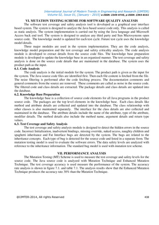 International Journal of Modern Trends in Engineering and Research (IJMTER)
Volume 02, Issue 01, [January - 2015] e-ISSN: 2349-9745, p-ISSN: 2393-8161
@IJMTER-2014, All rights Reserved 438
VI. MUTATION TESTING SCHEME FOR SOFTWARE QUALITY ANALYSIS
The software test coverage and safety analysis tool is developed as a graphical user interface
based system. The system is designed to analyze the Java based source code only. This analysis is called
as static analysis. The system implementation is carried out by using the Java language and Microsoft
Access back end tool. The system is designed to analyze any third party and Sun Microsystems open
source code. The knowledge model is updated for each test cycle. Future test cycle uses the knowledge
model details.
Three major modules are used in the system implementation. They are the code analysis,
knowledge model preparation and the test coverage and safety criticality analysis. The code analysis
module is developed to extract details from the source code files. The knowledge base preparation
module is developed to update the knowledge base in an organized manner. The test coverage and safety
analysis is done on the source code details that are maintained in the database. The system uses the
product path as the input.
6.1. Code Analysis
The code analysis is the initial module for the system. The product path is given as the input for
the system. The Java source code files are identified first. Then each file content is fetched from the file.
The noize filtering is performed after the code fetching process. The documentation comments and
general comments from the source are removed. These comments are called as noise in the source code.
The filtered code and class details are extracted. The package details and class details are updated into
the database.
6.2. Knowledge Base Preparation
The knowledge base is a collection of source code elements for all Java programs in the product
source code. The packages are the top level elements in the knowledge base. Each class details like
method and attribute details are collected and updated into the database. The class relationship with
other classes is also maintained separately. The interface for the class details are also collected and
maintained in the database. The attribute details include the name of the attribute, type of the attribute,
modifier details. The method details also include the method name, argument details and return type
values.
6.3. Test Coverage and Safety Analysis
The test coverage and safety analysis module is designed to detect the hidden errors in the source
code. Incorrect Initialization, inadvertent bindings, missing override, naked access, naughty children and
spaghetti inheritance and Fat Interface bugs are detected by the system. The bugs are related to the
inheritance concepts. Each type of bug is detected for the source code and listed in a separate form. The
mutation testing model is used to evaluate the software errors. The data safety levels are analyzed with
reference to the inheritance information. The standard bug model is used with mutation test scheme.
VII. PERFORMANCE ANALYSIS
The Mutation Testing (MT) Scheme is used to measure the test coverage and safety levels for the
source code. The Java source code is analyzed with Mutation Technique and Enhanced Mutation
Technique. The test coverage accuracy is used measure the performance of the system. The accuracy
rate analysis is shown in figure 7.1. and table 7.1. The analysis results show that the Enhanced Mutation
Technique produces the accuracy rate 30% than the Mutation Technique.
 