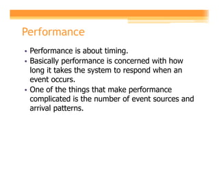 Performance
• Performance is about timing.
• Basically performance is concerned with how
  long it takes the system to respond when an
  event occurs.
• One of the things that make performance
  complicated is the number of event sources and
  arrival patterns.
 