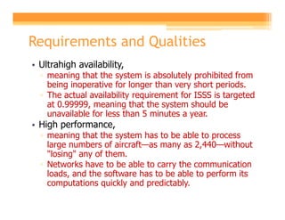 Requirements and Qualities
• Ultrahigh availability,
  ▫ meaning that the system is absolutely prohibited from
    being inoperative for longer than very short periods.
  ▫ The actual availability requirement for ISSS is targeted
    at 0.99999, meaning that the system should be
    unavailable for less than 5 minutes a year.
• High performance,
  ▫ meaning that the system has to be able to process
    large numbers of aircraft—as many as 2,440—without
    "losing" any of them.
  ▫ Networks have to be able to carry the communication
    loads, and the software has to be able to perform its
    computations quickly and predictably.
 