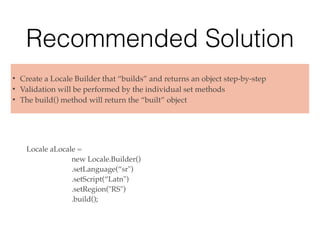 Recommended Solution
Locale aLocale =
new Locale.Builder()
.setLanguage(“sr")
.setScript(“Latn")
.setRegion("RS")
.build();
• Create a Locale Builder that “builds” and returns an object step-by-step
• Validation will be performed by the individual set methods
• The build() method will return the “built” object
 