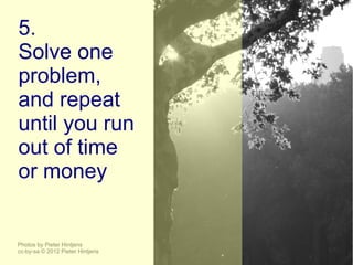 5.
Solve one
problem,
and repeat
until you run
out of time
or money


Photos by Pieter Hintjens
cc-by-sa © 2012 Pieter Hintjens
 