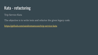 Kata - refactoring
Trip Service Kata
The objective is to write tests and refactor the given legacy code.
https://github.com/sandromancuso/trip-service-kata
 