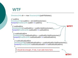 WTFDirectoryInfo dir = new DirectoryInfo(pathToDelete);// subDirsDirectoryInfo[] subDirs = dir.GetDirectories();foreach(DirectoryInfosubDirinsubDirs){  // subSubDirsDirectoryInfo[] subSubDirs = subDir.GetDirectories();foreach(DirectoryInfosubSubDir in subSubDirs)  {    // subSubSubDirsDirectoryInfo[] subSubSubDirs = subSubDir.GetDirectories();foreach(DirectoryInfosubSubSubDirinsubSubSubDirs)    {      // subSubSubSubDirsDirectoryInfo[] subSubSubSubDirs = subSubSubDir.GetDirectories();foreach(DirectoryInfosubSubSubSubDirinsubSubSubSubDirs)      {        // ********************************************        // should be enough; if not, I can add more here        // ********************************************WTF?WTF?