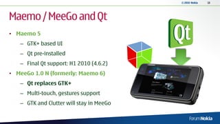 © 2010 Nokia   13




Maemo / MeeGo and Qt
• Maemo 5
   – GTK+ based UI
   – Qt pre-installed
   – Final Qt support: H1 2010 (4.6.2)
• MeeGo 1.0 N (formerly: Maemo 6)
   – Qt replaces GTK+
   – Multi-touch, gestures support
   – GTK and Clutter will stay in MeeGo
 