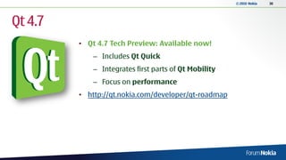 © 2010 Nokia   30




Qt 4.7
         • Qt 4.7 Tech Preview: Available now!
             – Includes Qt Quick
             – Integrates first parts of Qt Mobility
             – Focus on performance
         • http://qt.nokia.com/developer/qt-roadmap
 