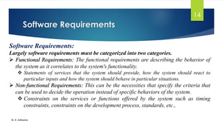 Software Requirements
Dr. K. Adisesha
14
Software Requirements:
Largely software requirements must be categorized into two categories.
➢ Functional Requirements: The functional requirements are describing the behavior of
the system as it correlates to the system's functionality.
❖ Statements of services that the system should provide, how the system should react to
particular inputs and how the system should behave in particular situations.
➢ Non-functional Requirements: This can be the necessities that specify the criteria that
can be used to decide the operation instead of specific behaviors of the system.
❖ Constraints on the services or functions offered by the system such as timing
constraints, constraints on the development process, standards, etc.,
 