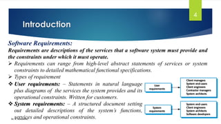 Introduction
Dr. K. Adisesha
4
Software Requirements:
Requirements are descriptions of the services that a software system must provide and
the constraints under which it must operate.
➢ Requirements can range from high-level abstract statements of services or system
constraints to detailed mathematical functional specifications.
➢ Types of requirement
❖ User requirements: – Statements in natural language
plus diagrams of the services the system provides and its
operational constraints. Written for customers.
❖ System requirements: – A structured document setting
out detailed descriptions of the system’s functions,
services and operational constraints.
 
